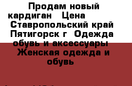 Продам новый кардиган › Цена ­ 1 500 - Ставропольский край, Пятигорск г. Одежда, обувь и аксессуары » Женская одежда и обувь   